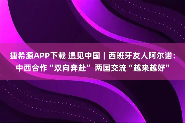 捷希源APP下载 遇见中国｜西班牙友人阿尔诺：中西合作“双向奔赴” 两国交流“越来越好”