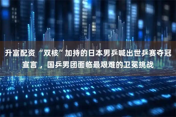 升富配资 “双核”加持的日本男乒喊出世乒赛夺冠宣言 ，国乒男团面临最艰难的卫冕挑战