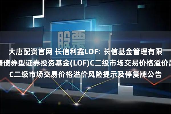 大唐配资官网 长信利鑫LOF: 长信基金管理有限责任公司关于长信利鑫债券型证券投资基金(LOF)C二级市场交易价格溢价风险提示及停复牌公告