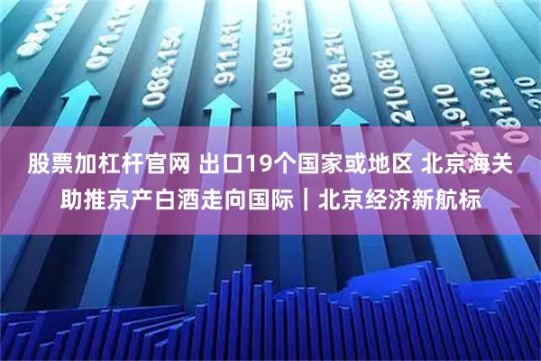 股票加杠杆官网 出口19个国家或地区 北京海关助推京产白酒走向国际｜北京经济新航标