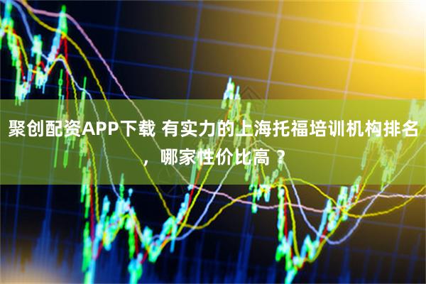 聚创配资APP下载 有实力的上海托福培训机构排名，哪家性价比高 ？