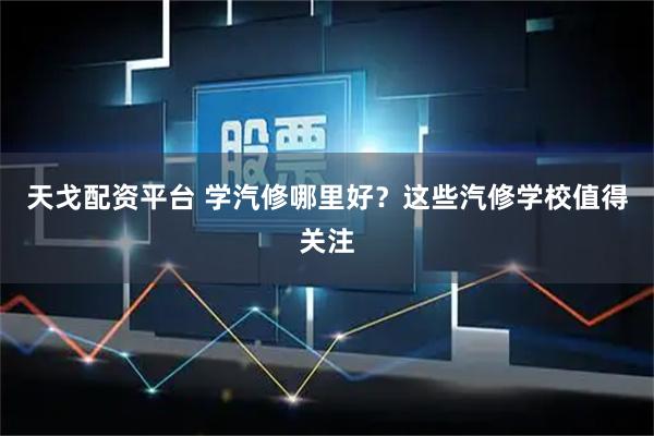 天戈配资平台 学汽修哪里好？这些汽修学校值得关注