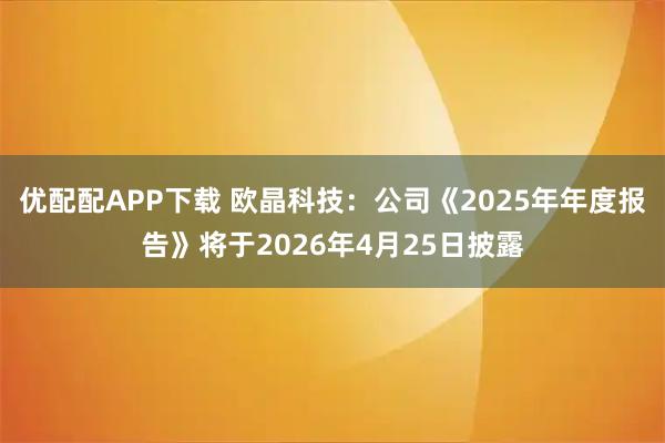 优配配APP下载 欧晶科技：公司《2025年年度报告》将于2026年4月25日披露