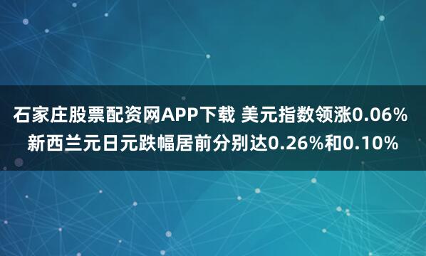 石家庄股票配资网APP下载 美元指数领涨0.06% 新西兰元日元跌幅居前分别达0.26%和0.10%