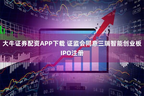 大牛证券配资APP下载 证监会同意三瑞智能创业板IPO注册