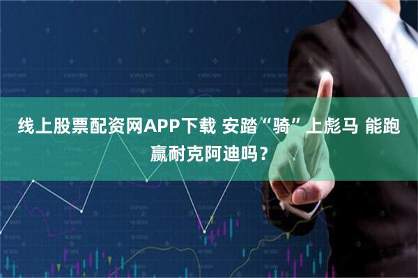 线上股票配资网APP下载 安踏“骑”上彪马 能跑赢耐克阿迪吗？