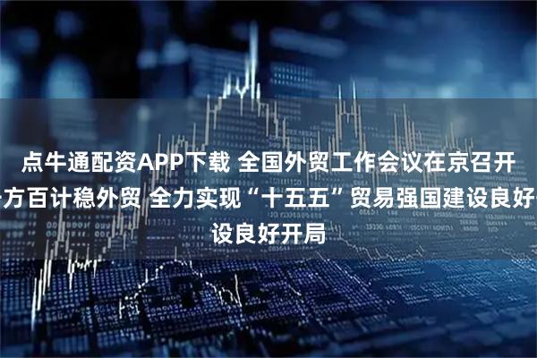 点牛通配资APP下载 全国外贸工作会议在京召开：千方百计稳外贸 全力实现“十五五”贸易强国建设良好开局