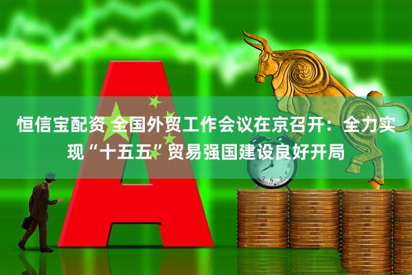 恒信宝配资 全国外贸工作会议在京召开：全力实现“十五五”贸易强国建设良好开局