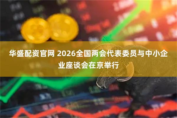 华盛配资官网 2026全国两会代表委员与中小企业座谈会在京举行