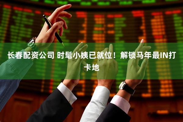 长春配资公司 时髦小姨已就位！解锁马年最IN打卡地