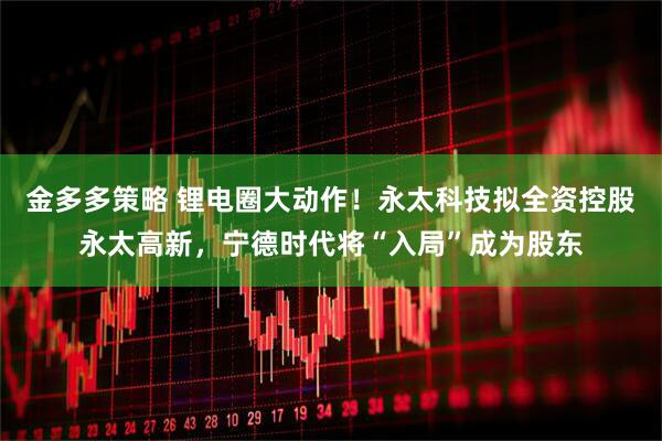 金多多策略 锂电圈大动作！永太科技拟全资控股永太高新，宁德时代将“入局”成为股东