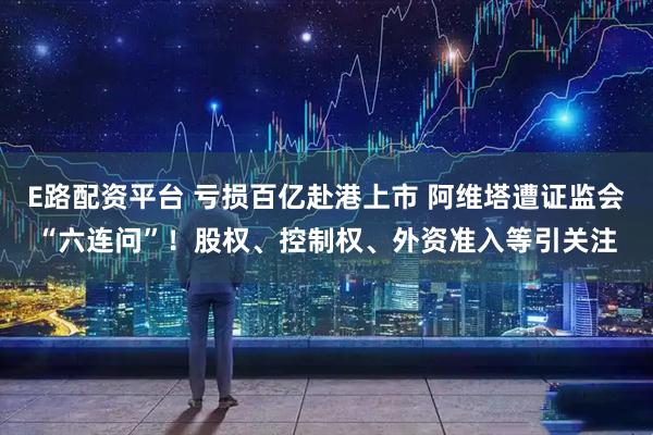 E路配资平台 亏损百亿赴港上市 阿维塔遭证监会“六连问”！股权、控制权、外资准入等引关注