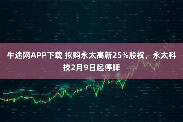 牛途网APP下载 拟购永太高新25%股权，永太科技2月9日起停牌