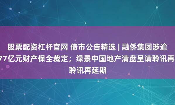 股票配资杠杆官网 债市公告精选 | 融侨集团涉逾6.177亿元财产保全裁定；绿景中国地产清盘呈请聆讯再延期