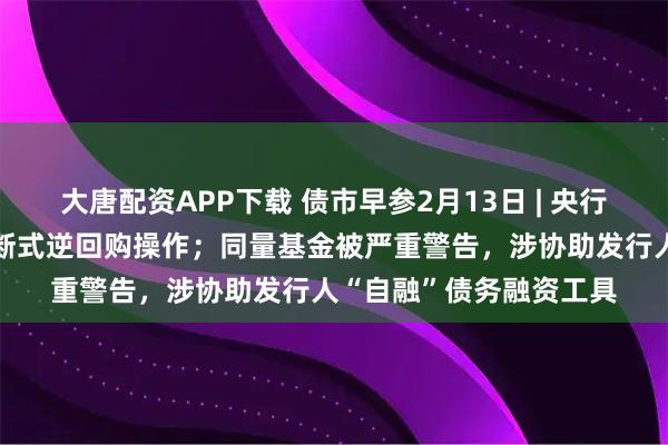 大唐配资APP下载 债市早参2月13日 | 央行今日将开展1万亿元买断式逆回购操作；同量基金被严重警告，涉协助发行人“自融”债务融资工具