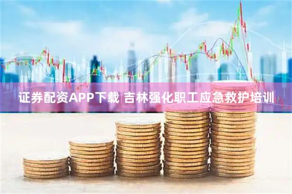 证券配资APP下载 吉林强化职工应急救护培训