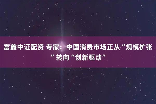 富鑫中证配资 专家：中国消费市场正从“规模扩张”转向“创新驱动”