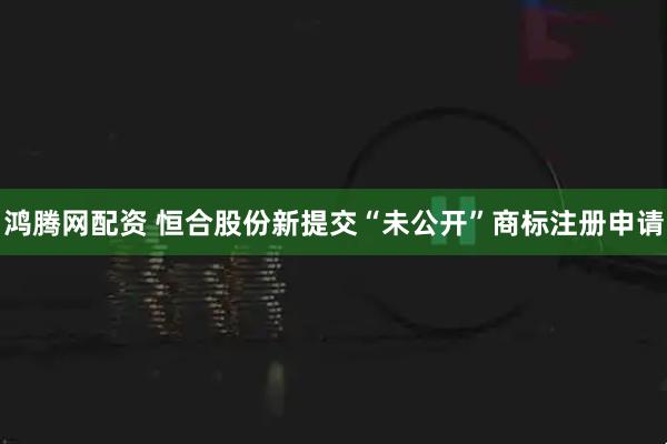 鸿腾网配资 恒合股份新提交“未公开”商标注册申请