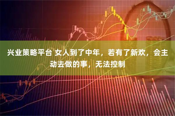 兴业策略平台 女人到了中年，若有了新欢，会主动去做的事，无法控制