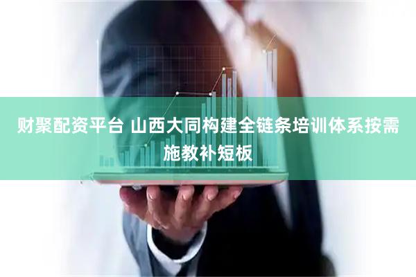 财聚配资平台 山西大同构建全链条培训体系按需施教补短板