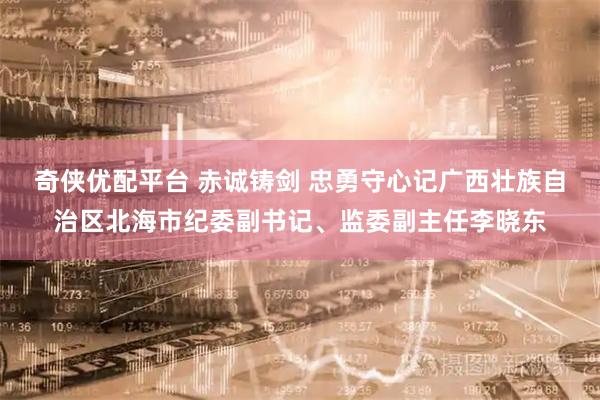 奇侠优配平台 赤诚铸剑 忠勇守心记广西壮族自治区北海市纪委副书记、监委副主任李晓东